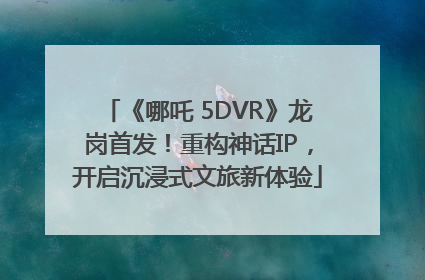 《哪吒 5DVR》龙岗首发！重构神话IP，开启沉浸式文旅新体验