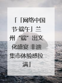 「网络中国节·端午」兰州“端”出文化盛宴 非遗集市体验感拉满