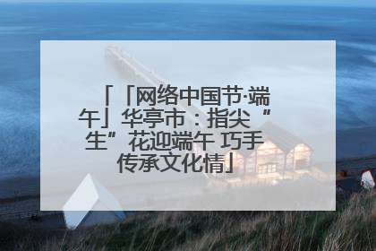 「网络中国节·端午」华亭市：指尖“生”花迎端午 巧手传承文化情