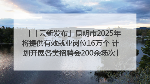 「云新发布」昆明市2025年将提供有效就业岗位16万个 计划开展各类招聘会200余场次