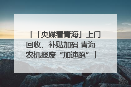 「央媒看青海」上门回收、补贴加码 青海农机报废“加速跑”