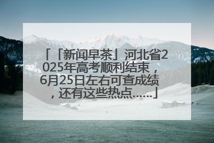 「新闻早茶」河北省2025年高考顺利结束，6月25日左右可查成绩，还有这些热点……