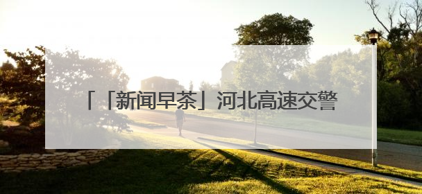 「新闻早茶」河北高速交警发布端午假期出行“避堵指南”，还有这些热点……