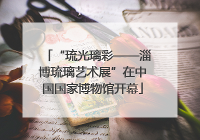 “琉光璃彩——淄博琉璃艺术展”在中国国家博物馆开幕