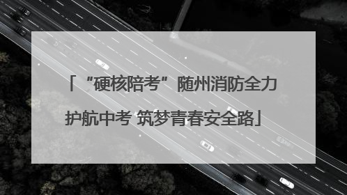 “硬核陪考”随州消防全力护航中考 筑梦青春安全路