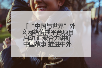 “中国与世界”外文网络传播平台项目启动 汇聚合力讲好中国故事 推进中外文明交流互鉴