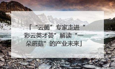 “云菌”专家走进“彩云英才荟”解读“一朵蘑菇”的产业未来