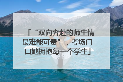 “双向奔赴的师生情最难能可贵”，考场门口她拥抱每一个学生