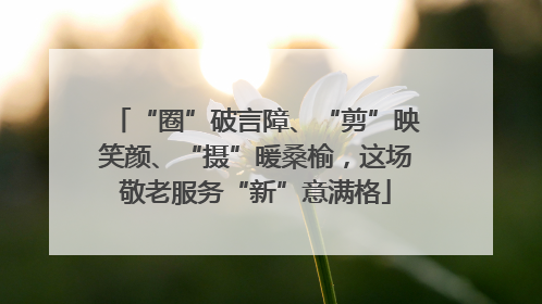 “圈”破言障、“剪”映笑颜、“摄”暖桑榆，这场敬老服务“新”意满格