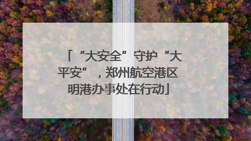 “大安全”守护“大平安”，郑州航空港区明港办事处在行动