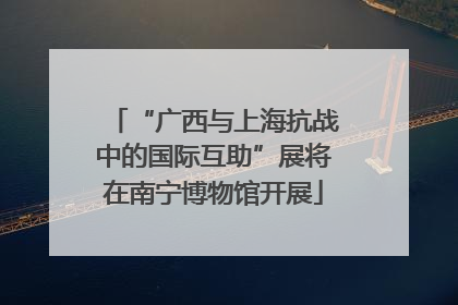 “广西与上海抗战中的国际互助”展将在南宁博物馆开展