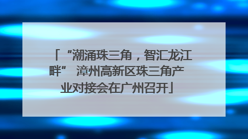 “潮涌珠三角，智汇龙江畔” 漳州高新区珠三角产业对接会在广州召开