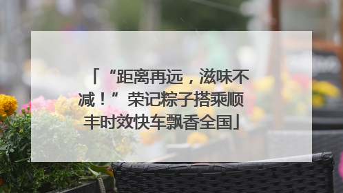 “距离再远，滋味不减！”荣记粽子搭乘顺丰时效快车飘香全国