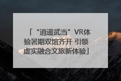 “逍遥武当”VR体验暑期双馆齐开 引领虚实融合文旅新体验