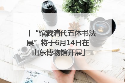 “馆藏清代五体书法展”将于6月14日在山东博物馆开展