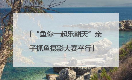 “鱼你一起乐翻天”亲子抓鱼摄影大赛举行