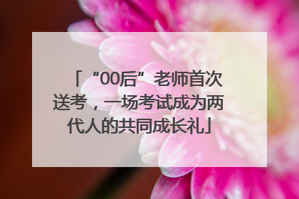 “00后”老师首次送考，一场考试成为两代人的共同成长礼