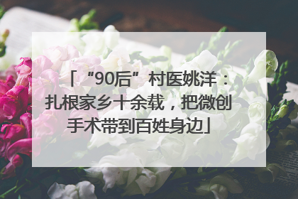 “90后”村医姚洋：扎根家乡十余载，把微创手术带到百姓身边