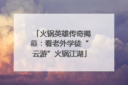 火锅英雄传奇揭幕：看老外学徒“云游”火锅江湖