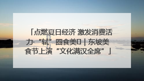 点燃夏日经济 激发消费活力·“轼”圈食美⑪｜东坡美食节上演“文化满汉全席”