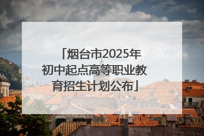 烟台市2025年初中起点高等职业教育招生计划公布