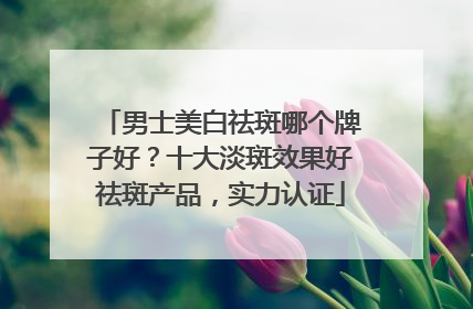 男士美白祛斑哪个牌子好？十大淡斑效果好祛斑产品，实力认证