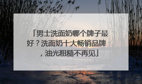 男士洗面奶哪个牌子最好？洗面奶十大畅销品牌，油光粗糙不再见