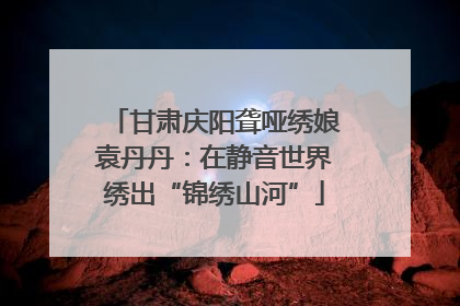 甘肃庆阳聋哑绣娘袁丹丹：在静音世界绣出“锦绣山河”