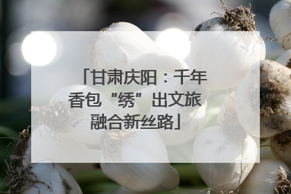 甘肃庆阳：千年香包“绣”出文旅融合新丝路