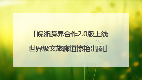 皖浙跨界合作2.0版上线 世界级文旅廊道惊艳出圈