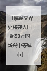 皖豫交界处将建人口超50万的新兴中等城市