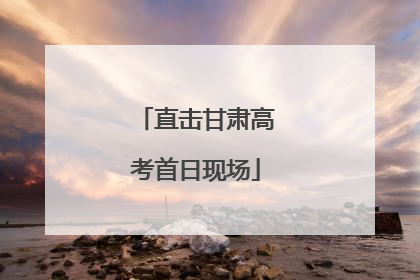 直击甘肃高考首日现场
