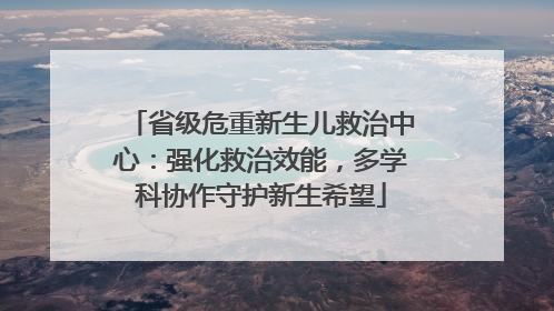 省级危重新生儿救治中心：强化救治效能，多学科协作守护新生希望
