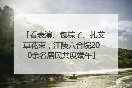 看表演、包粽子、扎艾草花束，江陵六合垸200余名居民共度端午