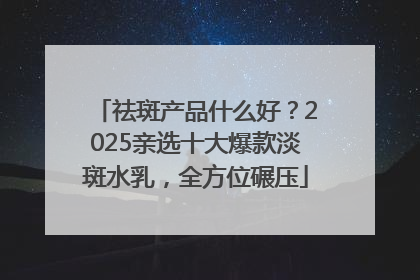 祛斑产品什么好？2025亲选十大爆款淡斑水乳，全方位碾压