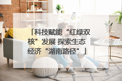科技赋能“红绿双核”发展 探索生态经济“湖南路径”