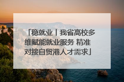 稳就业丨我省高校多维赋能就业服务 精准对接自贸港人才需求