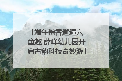 端午粽香邂逅六一童趣 薛峰幼儿园开启古韵科技奇妙游