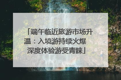 端午临近旅游市场升温：入境游持续火爆 深度体验游受青睐