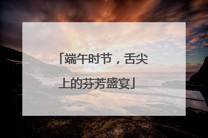 端午时节，舌尖上的芬芳盛宴