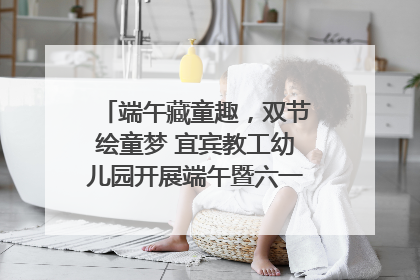 端午藏童趣，双节绘童梦 宜宾教工幼儿园开展端午暨六一亲子游园活动
