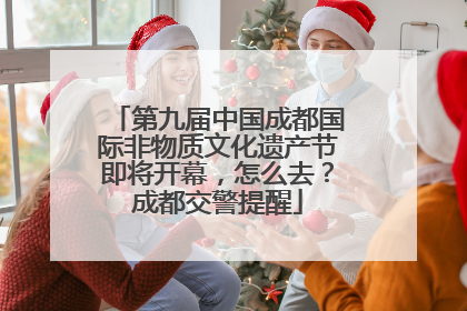第九届中国成都国际非物质文化遗产节即将开幕，怎么去？成都交警提醒