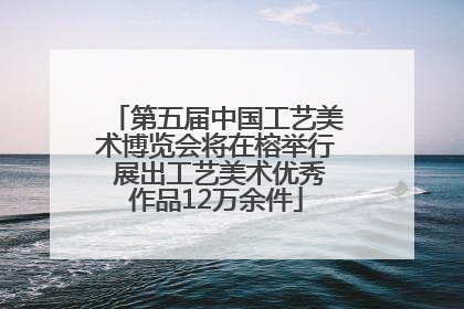 第五届中国工艺美术博览会将在榕举行 展出工艺美术优秀作品12万余件