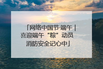 网络中国节·端午｜喜迎端午“粽”动员 消防安全记心中