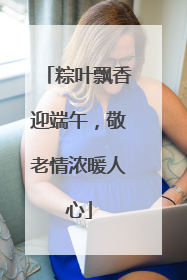 粽叶飘香迎端午，敬老情浓暖人心