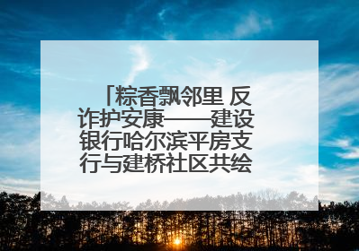 粽香飘邻里 反诈护安康——建设银行哈尔滨平房支行与建桥社区共绘端午温情画卷