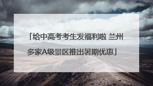 给中高考考生发福利啦 兰州多家A级景区推出暑期优惠