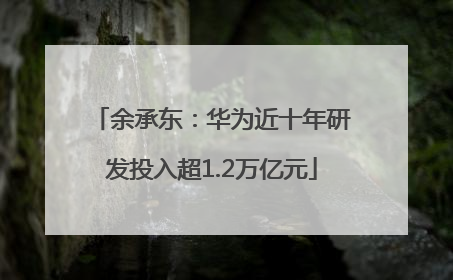 余承东：华为近十年研发投入超1.2万亿元
