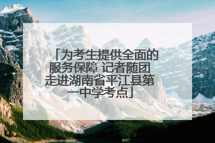 为考生提供全面的服务保障 记者随团走进湖南省平江县第一中学考点