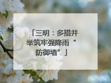 三明：多措并举筑牢强降雨“防御墙”